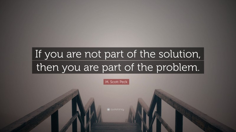 M. Scott Peck Quote: “If you are not part of the solution, then you are part of the problem.”