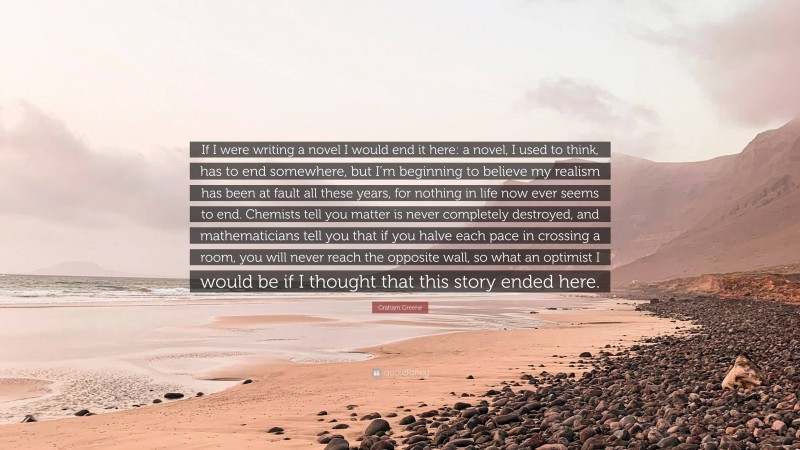 Graham Greene Quote: “If I were writing a novel I would end it here: a novel, I used to think, has to end somewhere, but I’m beginning to believe my realism has been at fault all these years, for nothing in life now ever seems to end. Chemists tell you matter is never completely destroyed, and mathematicians tell you that if you halve each pace in crossing a room, you will never reach the opposite wall, so what an optimist I would be if I thought that this story ended here.”