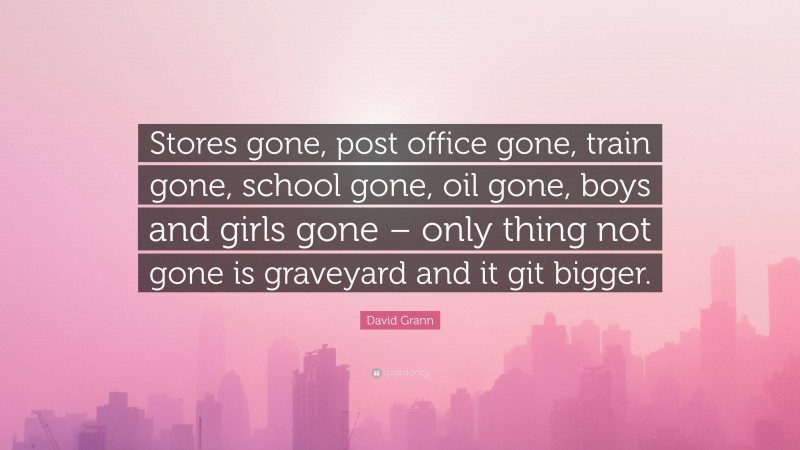 David Grann Quote: “Stores gone, post office gone, train gone, school gone, oil gone, boys and girls gone – only thing not gone is graveyard and it git bigger.”