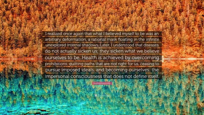 Alejandro Jodorowsky Quote: “I realized once again that what I believed myself to be was an arbitrary deformation, a rational mask floating in the infinite unexplored internal shadows. Later, I understood that diseases do not actually sicken us; they sicken what we believe ourselves to be. Health is achieved by overcoming prohibitions, quitting paths that are not right for us, ceasing to pursue imposed ideals, and becoming ourselves: the impersonal consciousness that does not define itself.”