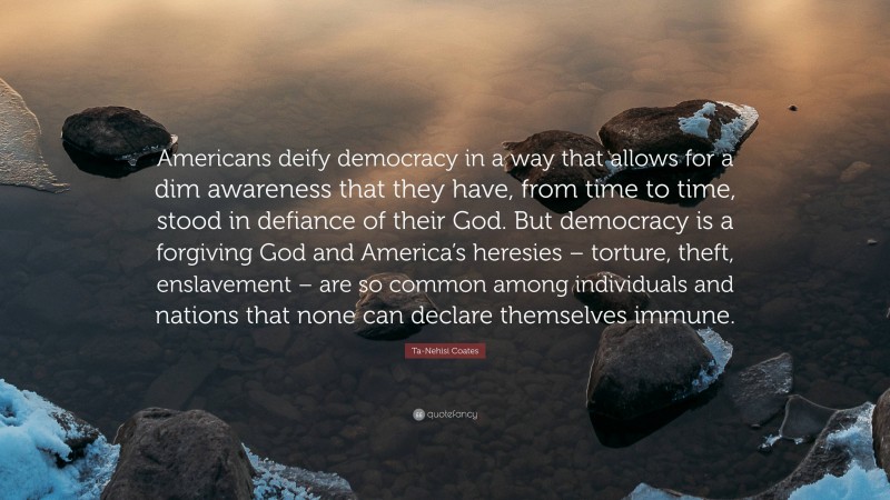 Ta-Nehisi Coates Quote: “Americans deify democracy in a way that allows for a dim awareness that they have, from time to time, stood in defiance of their God. But democracy is a forgiving God and America’s heresies – torture, theft, enslavement – are so common among individuals and nations that none can declare themselves immune.”