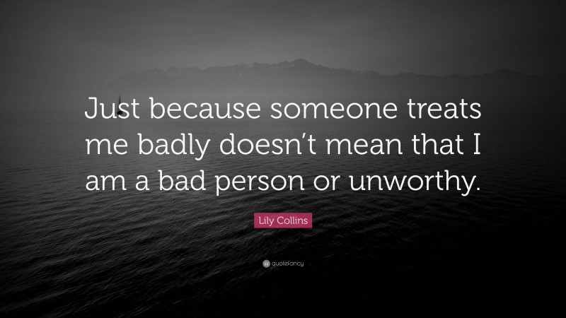 Lily Collins Quote: “Just because someone treats me badly doesn’t mean that I am a bad person or unworthy.”