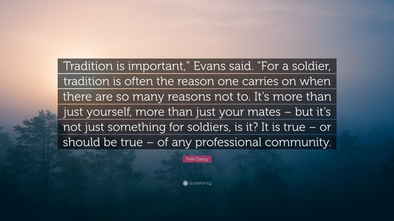 Tom Clancy Quote: “Tradition is important,” Evans said. “For a soldier, tradition is often the reason one carries on when there are so many reasons not to. It’s more than just yourself, more than just your mates – but it’s not just something for soldiers, is it? It is true – or should be true – of any professional community.”