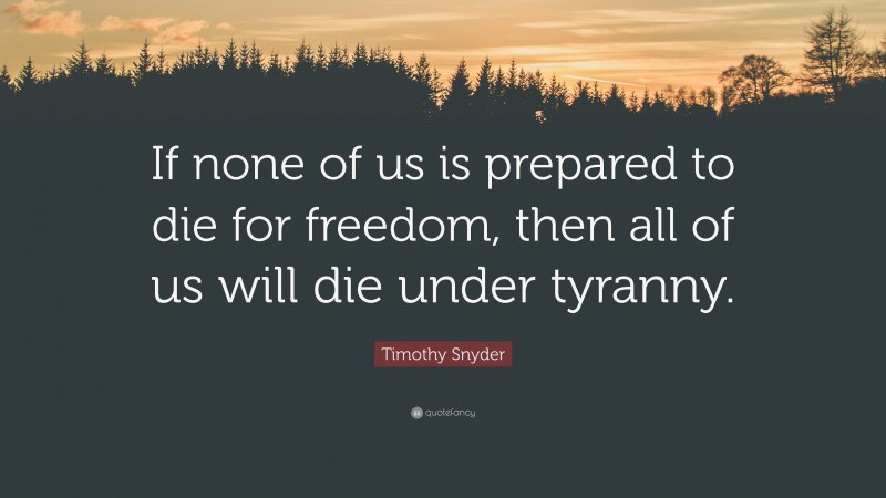 Timothy Snyder Quote: “If none of us is prepared to die for freedom, then all of us will die under tyranny.”