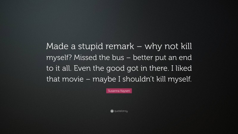 Susanna Kaysen Quote: “Made a stupid remark – why not kill myself? Missed the bus – better put an end to it all. Even the good got in there. I liked that movie – maybe I shouldn’t kill myself.”