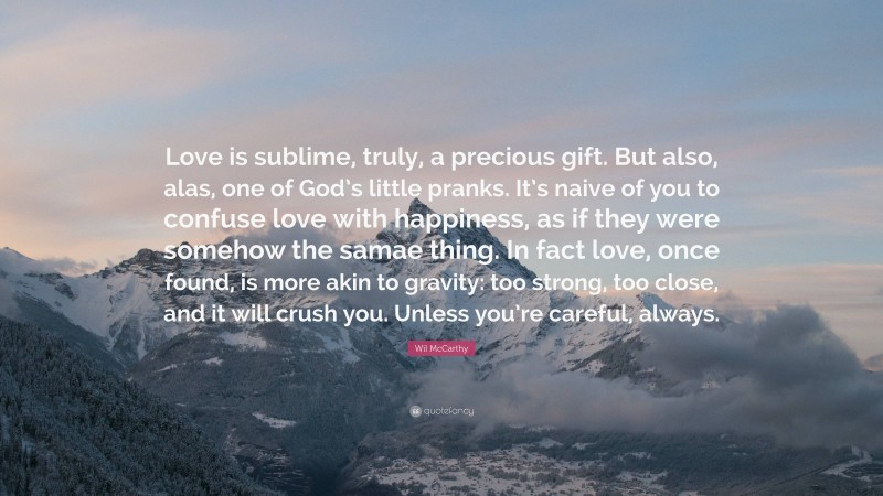 Wil McCarthy Quote: “Love is sublime, truly, a precious gift. But also, alas, one of God’s little pranks. It’s naive of you to confuse love with happiness, as if they were somehow the samae thing. In fact love, once found, is more akin to gravity: too strong, too close, and it will crush you. Unless you’re careful, always.”