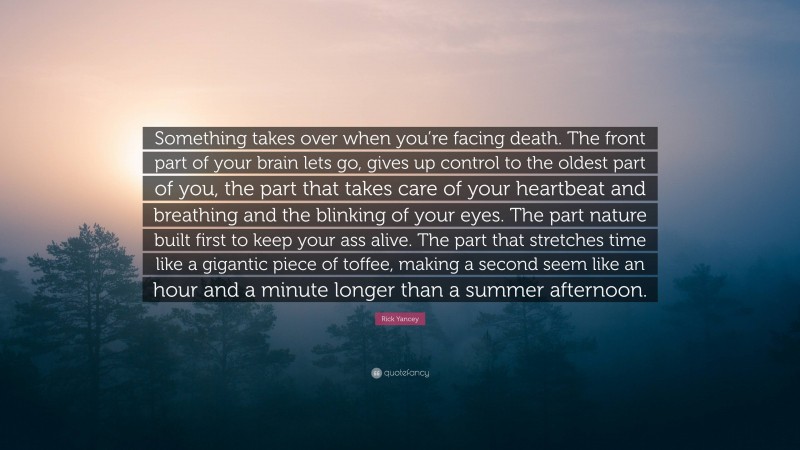 Rick Yancey Quote: “Something takes over when you’re facing death. The front part of your brain lets go, gives up control to the oldest part of you, the part that takes care of your heartbeat and breathing and the blinking of your eyes. The part nature built first to keep your ass alive. The part that stretches time like a gigantic piece of toffee, making a second seem like an hour and a minute longer than a summer afternoon.”