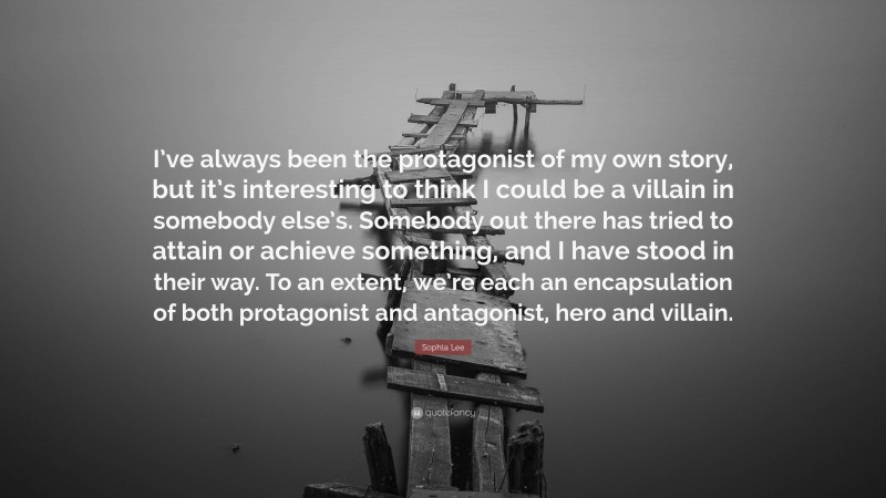 Sophia Lee Quote: “I’ve always been the protagonist of my own story, but it’s interesting to think I could be a villain in somebody else’s. Somebody out there has tried to attain or achieve something, and I have stood in their way. To an extent, we’re each an encapsulation of both protagonist and antagonist, hero and villain.”