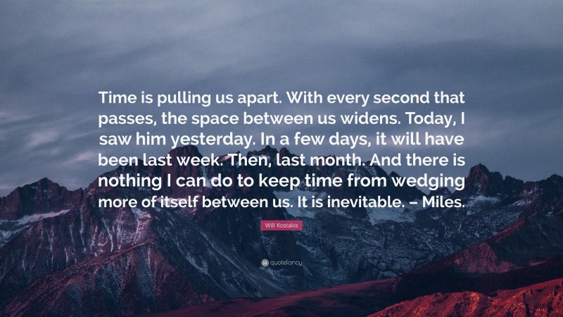 Will Kostakis Quote: “Time is pulling us apart. With every second that passes, the space between us widens. Today, I saw him yesterday. In a few days, it will have been last week. Then, last month. And there is nothing I can do to keep time from wedging more of itself between us. It is inevitable. – Miles.”