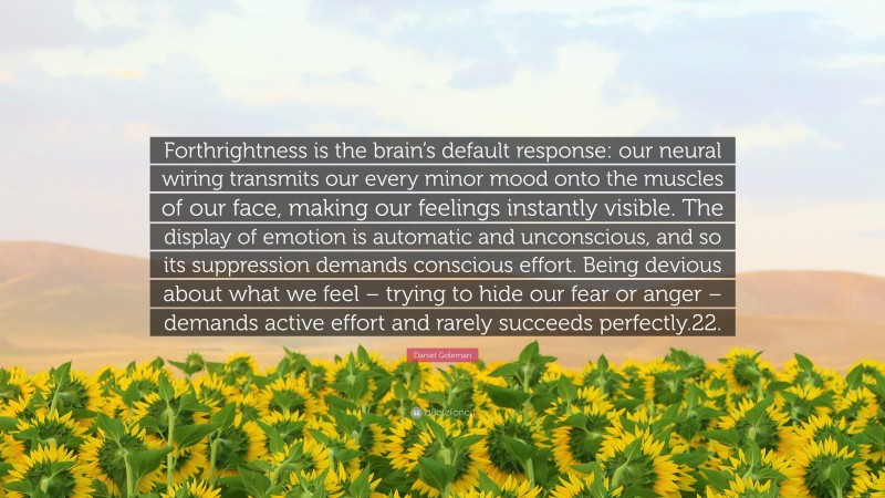 Daniel Goleman Quote: “Forthrightness is the brain’s default response: our neural wiring transmits our every minor mood onto the muscles of our face, making our feelings instantly visible. The display of emotion is automatic and unconscious, and so its suppression demands conscious effort. Being devious about what we feel – trying to hide our fear or anger – demands active effort and rarely succeeds perfectly.22.”