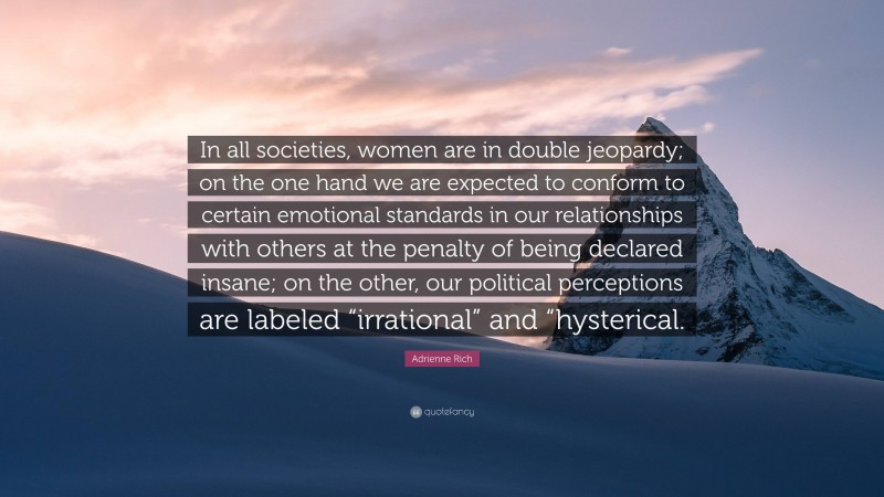 Adrienne Rich Quote: “In all societies, women are in double jeopardy; on the one hand we are expected to conform to certain emotional standards in our relationships with others at the penalty of being declared insane; on the other, our political perceptions are labeled “irrational” and “hysterical.”