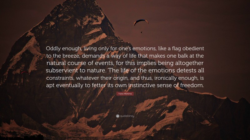 Yukio Mishima Quote: “Oddly enough, living only for one’s emotions, like a flag obedient to the breeze, demands a way of life that makes one balk at the natural course of events, for this implies being altogether subservient to nature. The life of the emotions detests all constraints, whatever their origin, and thus, ironically enough, is apt eventually to fetter its own instinctive sense of freedom.”