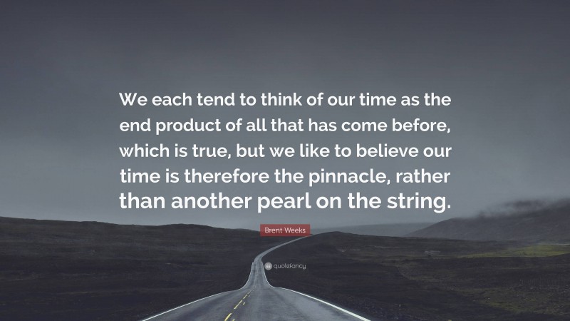 Brent Weeks Quote: “We each tend to think of our time as the end product of all that has come before, which is true, but we like to believe our time is therefore the pinnacle, rather than another pearl on the string.”