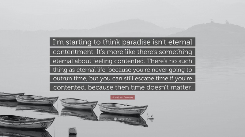 Jonathan Franzen Quote: “I’m starting to think paradise isn’t eternal contentment. It’s more like there’s something eternal about feeling contented. There’s no such thing as eternal life, because you’re never going to outrun time, but you can still escape time if you’re contented, because then time doesn’t matter.”