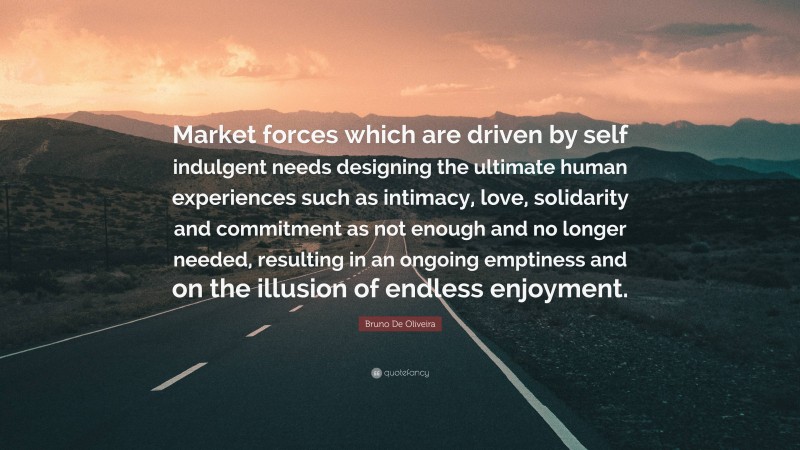 Bruno De Oliveira Quote: “Market forces which are driven by self indulgent needs designing the ultimate human experiences such as intimacy, love, solidarity and commitment as not enough and no longer needed, resulting in an ongoing emptiness and on the illusion of endless enjoyment.”