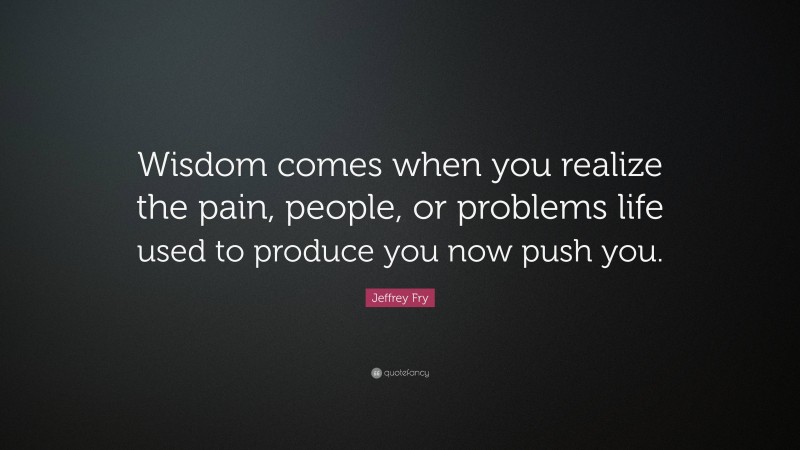 Jeffrey Fry Quote: “Wisdom comes when you realize the pain, people, or problems life used to produce you now push you.”