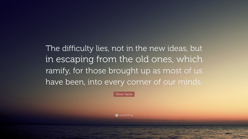 Oliver Sacks Quote: “The difficulty lies, not in the new ideas, but in escaping from the old ones, which ramify, for those brought up as most of us have been, into every corner of our minds.”