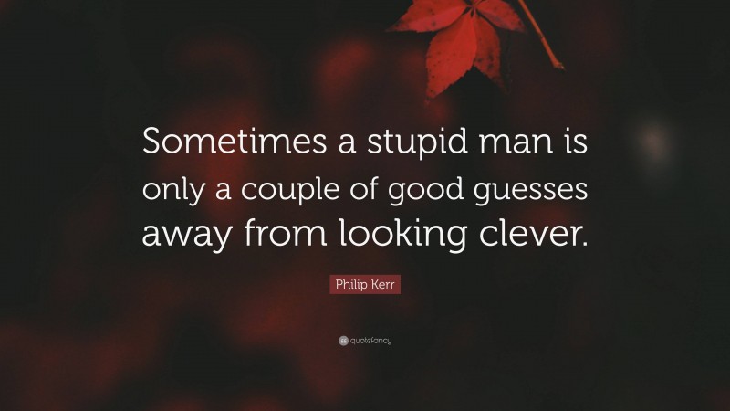 Philip Kerr Quote: “Sometimes a stupid man is only a couple of good guesses away from looking clever.”