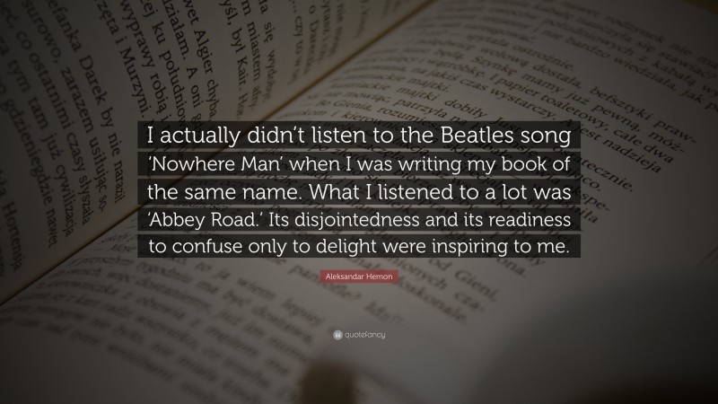 Aleksandar Hemon Quote: “I actually didn’t listen to the Beatles song ‘Nowhere Man’ when I was writing my book of the same name. What I listened to a lot was ‘Abbey Road.’ Its disjointedness and its readiness to confuse only to delight were inspiring to me.”