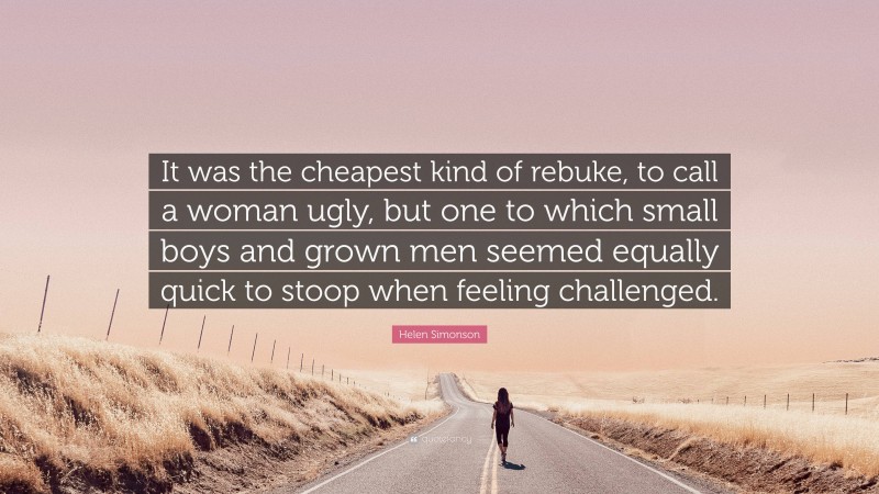 Helen Simonson Quote: “It was the cheapest kind of rebuke, to call a woman ugly, but one to which small boys and grown men seemed equally quick to stoop when feeling challenged.”