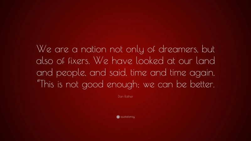 Dan Rather Quote: “We are a nation not only of dreamers, but also of fixers. We have looked at our land and people, and said, time and time again, “This is not good enough; we can be better.”