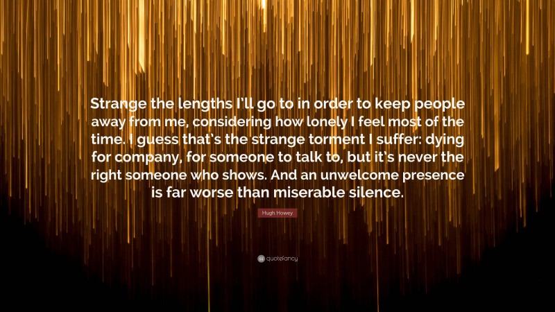 Hugh Howey Quote: “Strange the lengths I’ll go to in order to keep people away from me, considering how lonely I feel most of the time. I guess that’s the strange torment I suffer: dying for company, for someone to talk to, but it’s never the right someone who shows. And an unwelcome presence is far worse than miserable silence.”