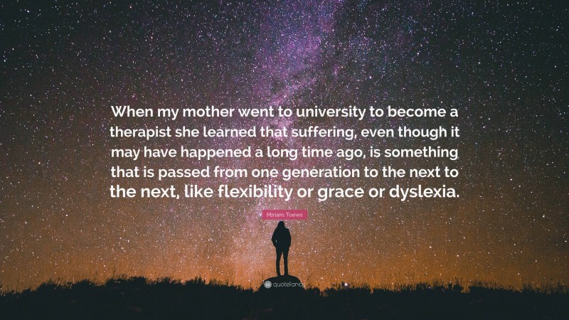 Miriam Toews Quote: “When my mother went to university to become a therapist she learned that suffering, even though it may have happened a long time ago, is something that is passed from one generation to the next to the next, like flexibility or grace or dyslexia.”