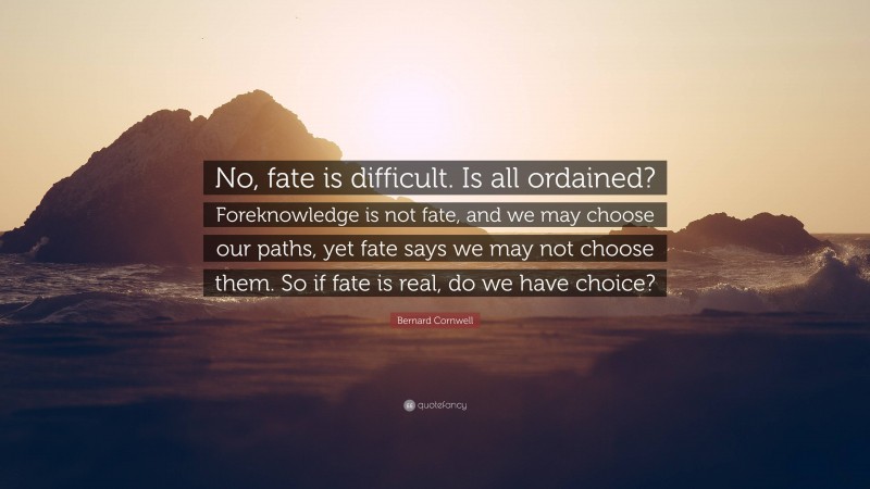 Bernard Cornwell Quote: “No, fate is difficult. Is all ordained? Foreknowledge is not fate, and we may choose our paths, yet fate says we may not choose them. So if fate is real, do we have choice?”