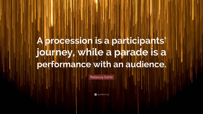 Rebecca Solnit Quote: “A procession is a participants’ journey, while a parade is a performance with an audience.”