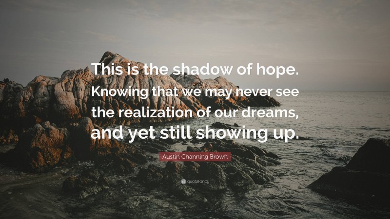 Austin Channing Brown Quote: “This is the shadow of hope. Knowing that we may never see the realization of our dreams, and yet still showing up.”