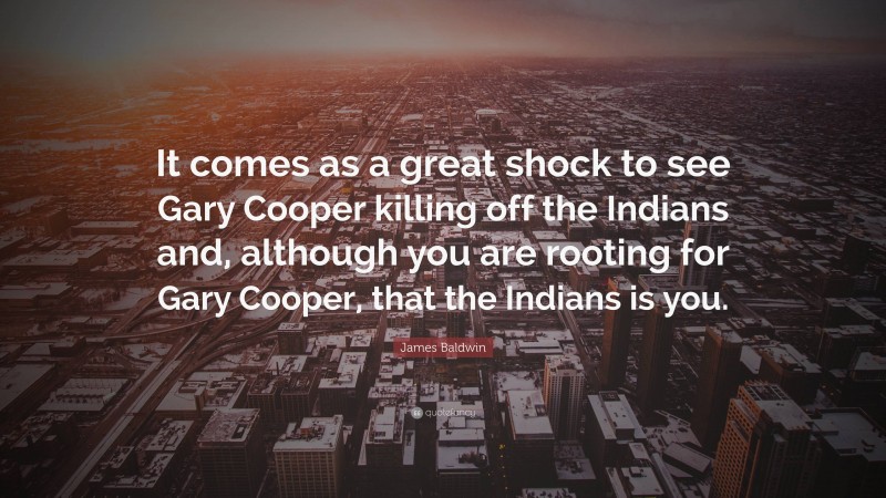 James Baldwin Quote: “It comes as a great shock to see Gary Cooper killing off the Indians and, although you are rooting for Gary Cooper, that the Indians is you.”