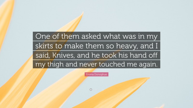 Emma Donoghue Quote: “One of them asked what was in my skirts to make them so heavy, and I said, Knives, and he took his hand off my thigh and never touched me again.”