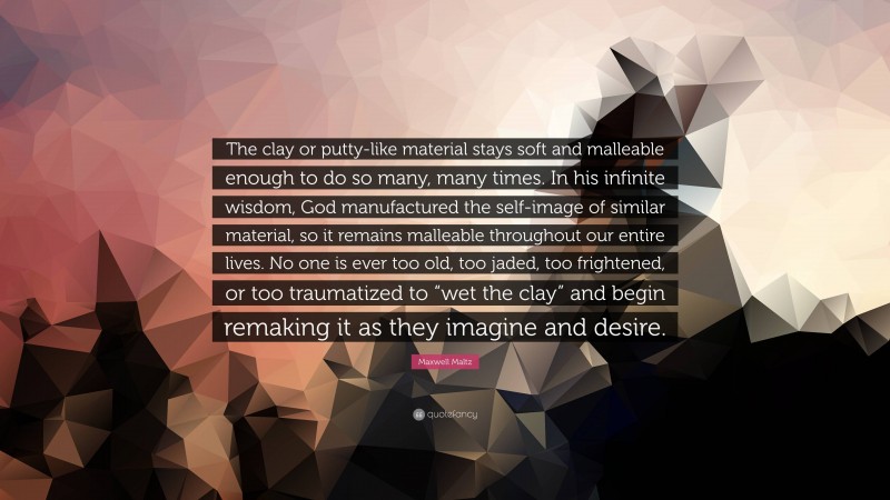 Maxwell Maltz Quote: “The clay or putty-like material stays soft and malleable enough to do so many, many times. In his infinite wisdom, God manufactured the self-image of similar material, so it remains malleable throughout our entire lives. No one is ever too old, too jaded, too frightened, or too traumatized to “wet the clay” and begin remaking it as they imagine and desire.”