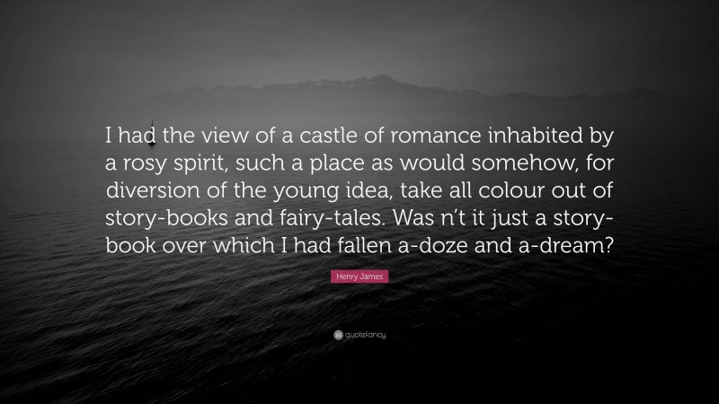 Henry James Quote: “I had the view of a castle of romance inhabited by a rosy spirit, such a place as would somehow, for diversion of the young idea, take all colour out of story-books and fairy-tales. Was n’t it just a story-book over which I had fallen a-doze and a-dream?”