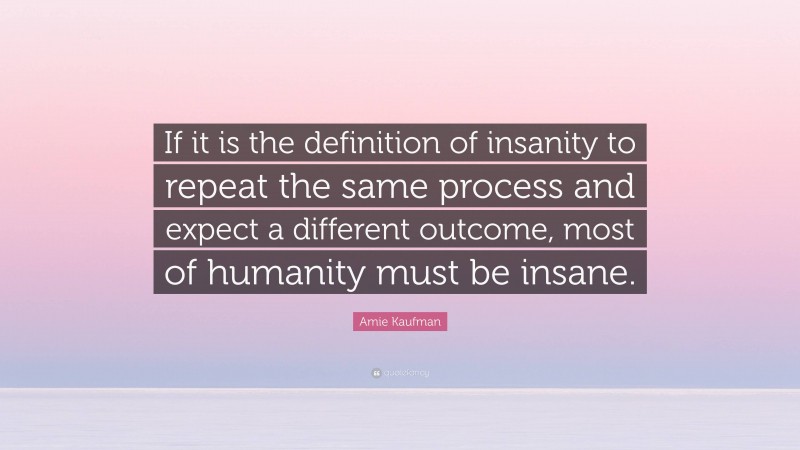 Amie Kaufman Quote: “If it is the definition of insanity to repeat the same process and expect a different outcome, most of humanity must be insane.”