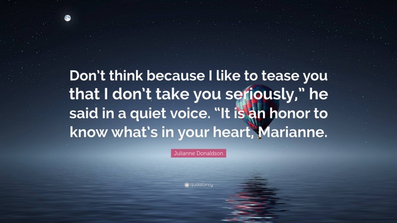 Julianne Donaldson Quote: “Don’t think because I like to tease you that I don’t take you seriously,” he said in a quiet voice. “It is an honor to know what’s in your heart, Marianne.”