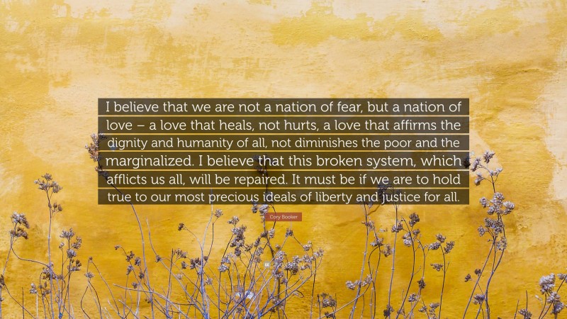 Cory Booker Quote: “I believe that we are not a nation of fear, but a nation of love – a love that heals, not hurts, a love that affirms the dignity and humanity of all, not diminishes the poor and the marginalized. I believe that this broken system, which afflicts us all, will be repaired. It must be if we are to hold true to our most precious ideals of liberty and justice for all.”