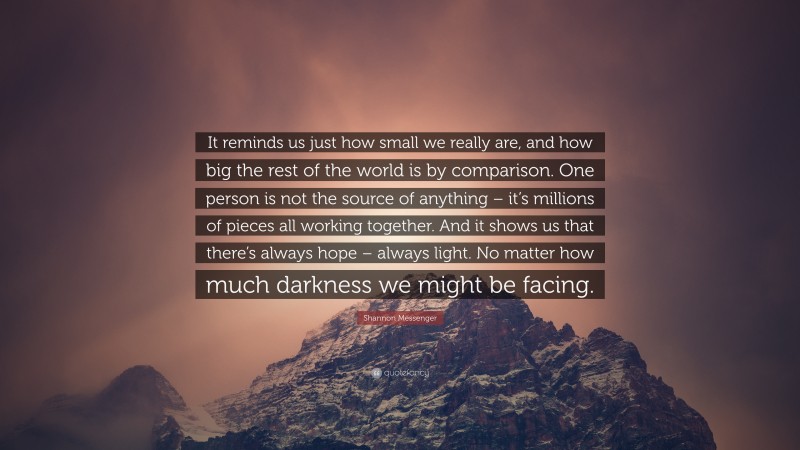 Shannon Messenger Quote: “It reminds us just how small we really are, and how big the rest of the world is by comparison. One person is not the source of anything – it’s millions of pieces all working together. And it shows us that there’s always hope – always light. No matter how much darkness we might be facing.”