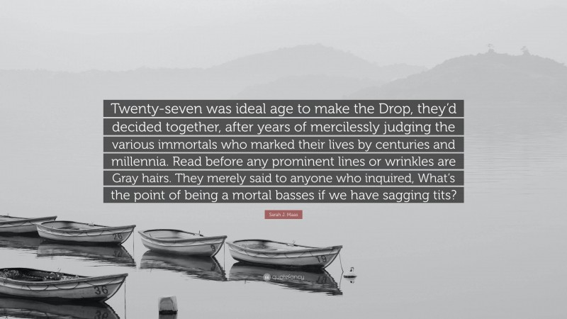 Sarah J. Maas Quote: “Twenty-seven was ideal age to make the Drop, they’d decided together, after years of mercilessly judging the various immortals who marked their lives by centuries and millennia. Read before any prominent lines or wrinkles are Gray hairs. They merely said to anyone who inquired, What’s the point of being a mortal basses if we have sagging tits?”