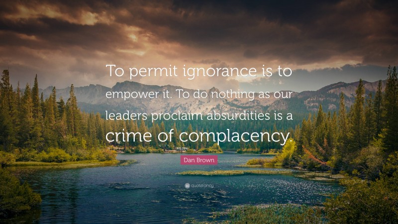 Dan Brown Quote: “To permit ignorance is to empower it. To do nothing as our leaders proclaim absurdities is a crime of complacency.”