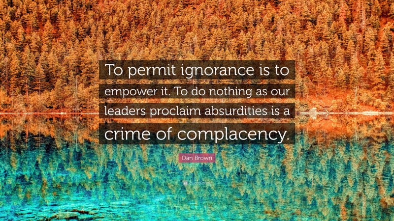 Dan Brown Quote: “To permit ignorance is to empower it. To do nothing as our leaders proclaim absurdities is a crime of complacency.”