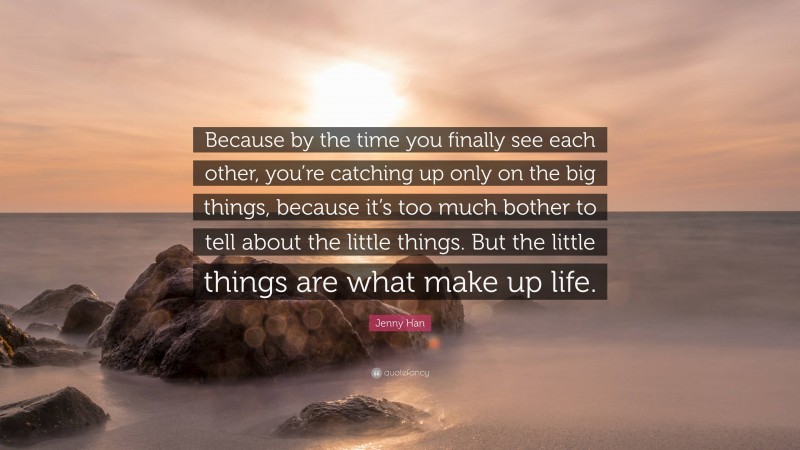 Jenny Han Quote: “Because by the time you finally see each other, you’re catching up only on the big things, because it’s too much bother to tell about the little things. But the little things are what make up life.”