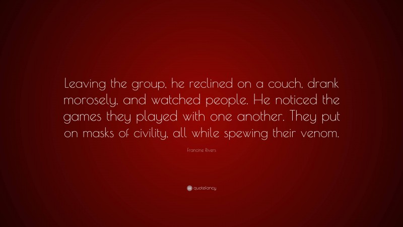 Francine Rivers Quote: “Leaving the group, he reclined on a couch, drank morosely, and watched people. He noticed the games they played with one another. They put on masks of civility, all while spewing their venom.”