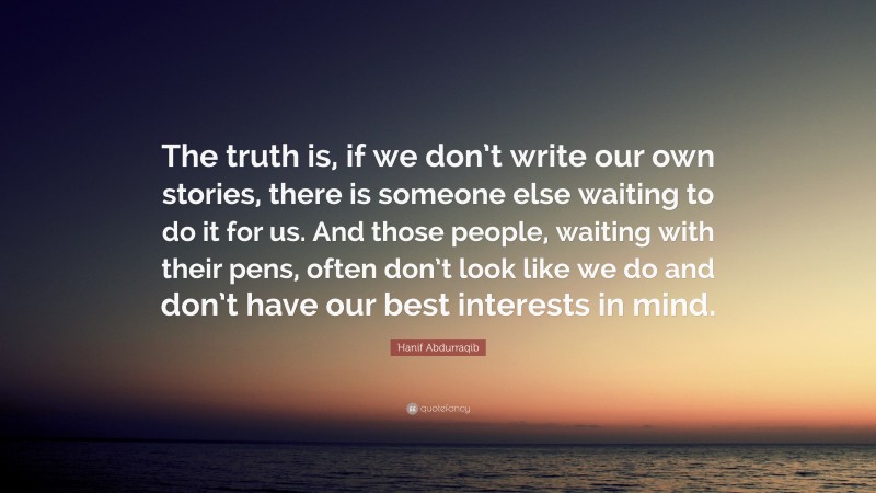 Hanif Abdurraqib Quote: “The truth is, if we don’t write our own stories, there is someone else waiting to do it for us. And those people, waiting with their pens, often don’t look like we do and don’t have our best interests in mind.”