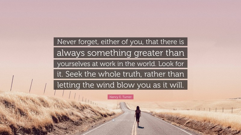 Nancy E. Turner Quote: “Never forget, either of you, that there is always something greater than yourselves at work in the world. Look for it. Seek the whole truth, rather than letting the wind blow you as it will.”