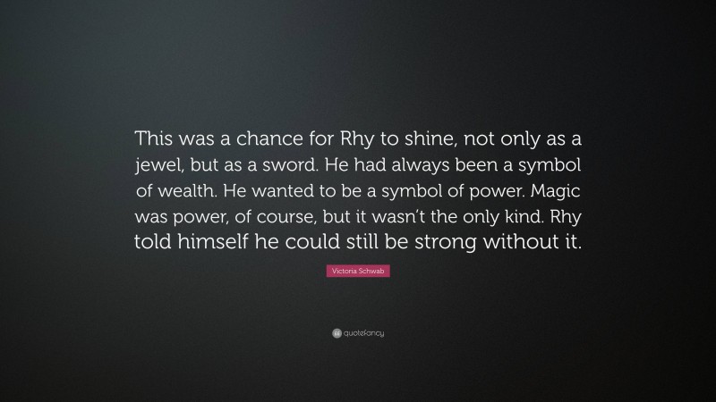 Victoria Schwab Quote: “This was a chance for Rhy to shine, not only as a jewel, but as a sword. He had always been a symbol of wealth. He wanted to be a symbol of power. Magic was power, of course, but it wasn’t the only kind. Rhy told himself he could still be strong without it.”