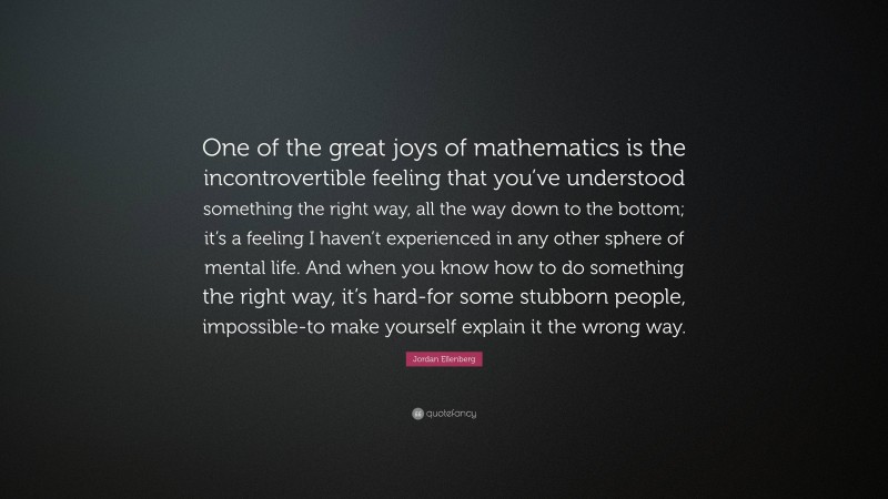 Jordan Ellenberg Quote: “One of the great joys of mathematics is the incontrovertible feeling that you’ve understood something the right way, all the way down to the bottom; it’s a feeling I haven’t experienced in any other sphere of mental life. And when you know how to do something the right way, it’s hard-for some stubborn people, impossible-to make yourself explain it the wrong way.”