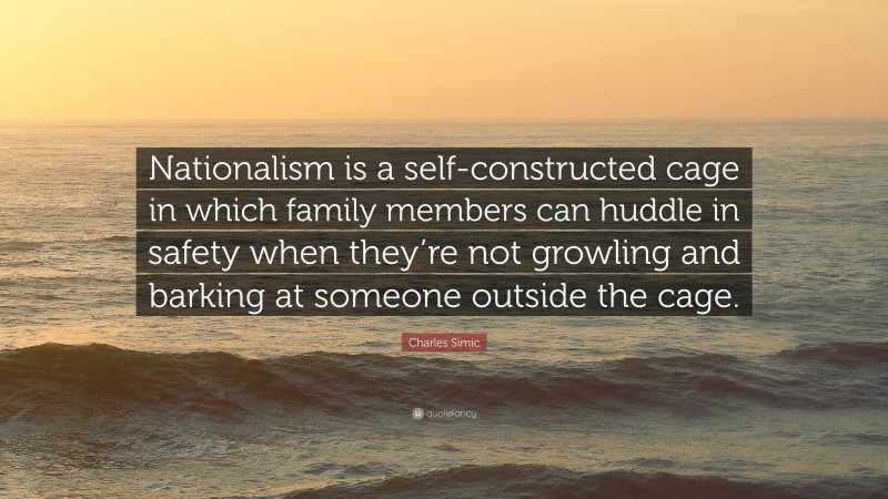 Charles Simic Quote: “Nationalism is a self-constructed cage in which family members can huddle in safety when they’re not growling and barking at someone outside the cage.”