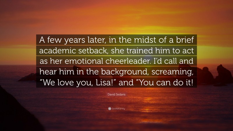 David Sedaris Quote: “A few years later, in the midst of a brief academic setback, she trained him to act as her emotional cheerleader. I’d call and hear him in the background, screaming, “We love you, Lisa!” and “You can do it!”