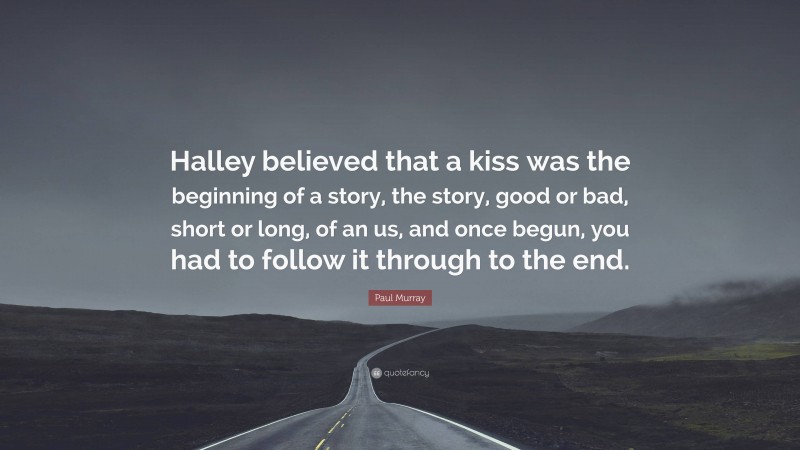 Paul Murray Quote: “Halley believed that a kiss was the beginning of a story, the story, good or bad, short or long, of an us, and once begun, you had to follow it through to the end.”